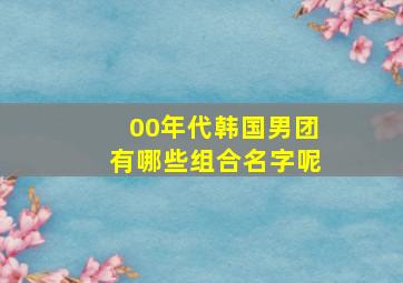 00年代韩国男团有哪些组合名字呢