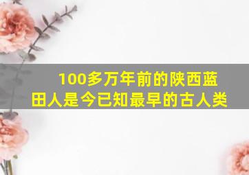 100多万年前的陕西蓝田人是今已知最早的古人类