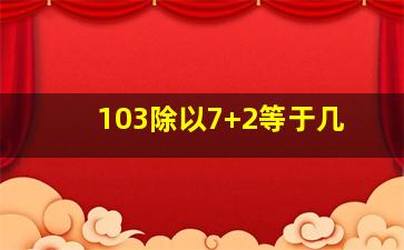 103除以7+2等于几