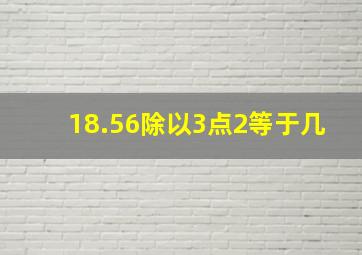 18.56除以3点2等于几