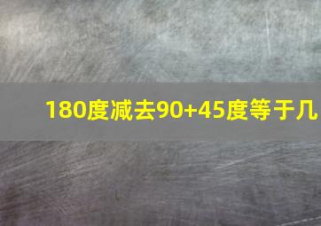 180度减去90+45度等于几