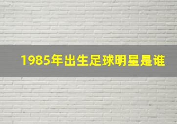 1985年出生足球明星是谁