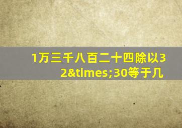 1万三千八百二十四除以32×30等于几