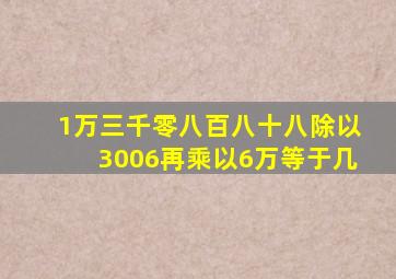 1万三千零八百八十八除以3006再乘以6万等于几