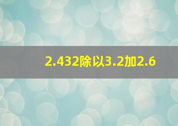 2.432除以3.2加2.6