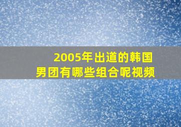 2005年出道的韩国男团有哪些组合呢视频