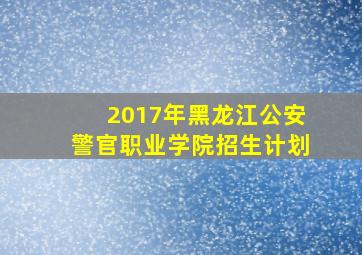 2017年黑龙江公安警官职业学院招生计划