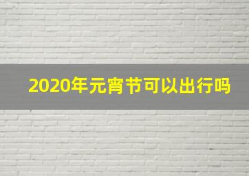 2020年元宵节可以出行吗