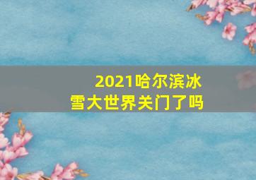 2021哈尔滨冰雪大世界关门了吗