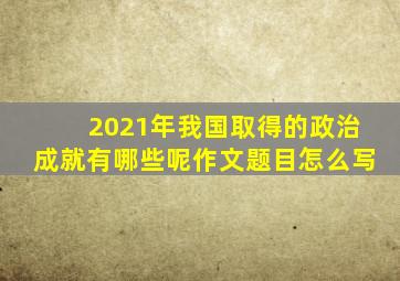 2021年我国取得的政治成就有哪些呢作文题目怎么写