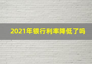 2021年银行利率降低了吗