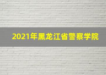 2021年黑龙江省警察学院