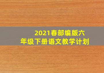 2021春部编版六年级下册语文教学计划