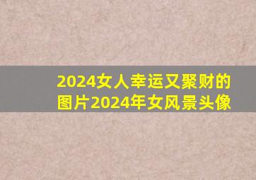 2024女人幸运又聚财的图片2024年女风景头像