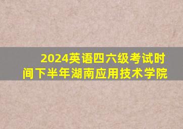 2024英语四六级考试时间下半年湖南应用技术学院