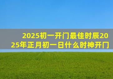 2025初一开门最佳时辰2025年正月初一日什么时神开冂