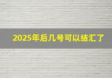 2025年后几号可以结汇了