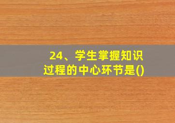 24、学生掌握知识过程的中心环节是()