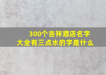 300个吉祥酒店名字大全有三点水的字是什么