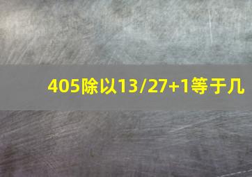 405除以13/27+1等于几