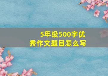 5年级500字优秀作文题目怎么写