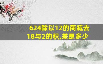 624除以12的商减去18与2的积,差是多少