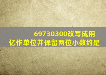 69730300改写成用亿作单位并保留两位小数约是