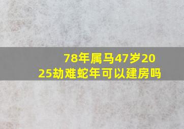 78年属马47岁2025劫难蛇年可以建房吗