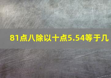 81点八除以十点5.54等于几