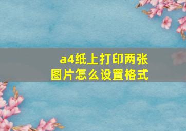 a4纸上打印两张图片怎么设置格式