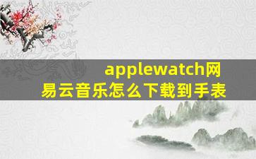 applewatch网易云音乐怎么下载到手表