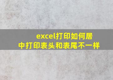 excel打印如何居中打印表头和表尾不一样