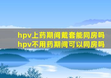 hpv上药期间戴套能同房吗hpv不用药期间可以同房吗