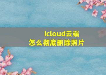 icloud云端怎么彻底删除照片