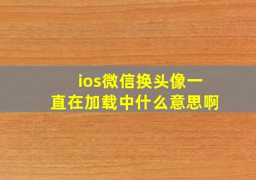 ios微信换头像一直在加载中什么意思啊