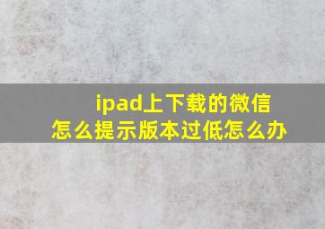 ipad上下载的微信怎么提示版本过低怎么办