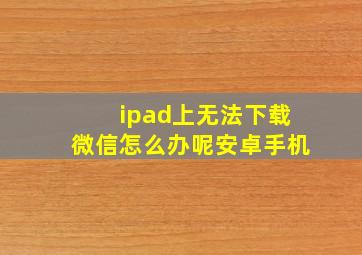 ipad上无法下载微信怎么办呢安卓手机