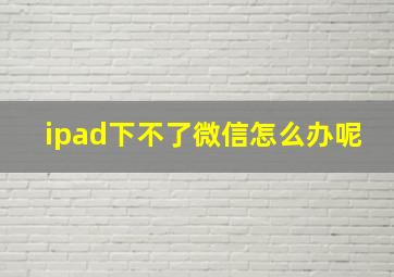 ipad下不了微信怎么办呢