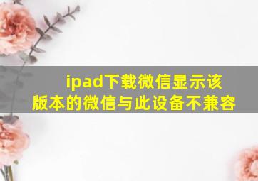 ipad下载微信显示该版本的微信与此设备不兼容