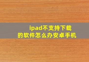 ipad不支持下载的软件怎么办安卓手机