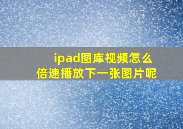 ipad图库视频怎么倍速播放下一张图片呢