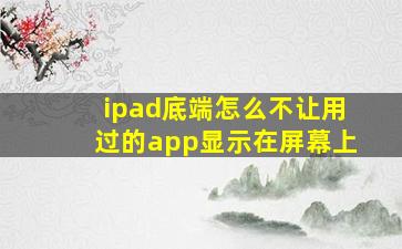 ipad底端怎么不让用过的app显示在屏幕上