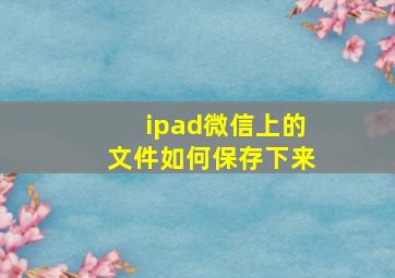 ipad微信上的文件如何保存下来