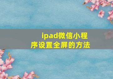 ipad微信小程序设置全屏的方法