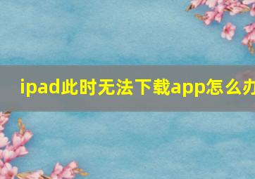 ipad此时无法下载app怎么办