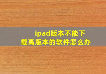 ipad版本不能下载高版本的软件怎么办