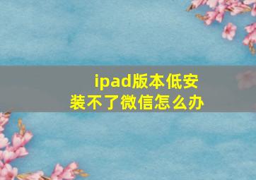 ipad版本低安装不了微信怎么办