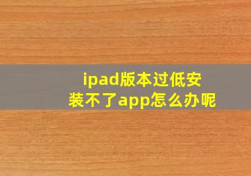 ipad版本过低安装不了app怎么办呢