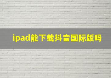 ipad能下载抖音国际版吗