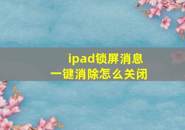 ipad锁屏消息一键消除怎么关闭